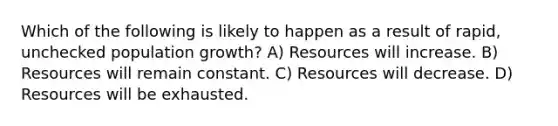 Which of the following is likely to happen as a result of rapid, unchecked population growth? A) Resources will increase. B) Resources will remain constant. C) Resources will decrease. D) Resources will be exhausted.