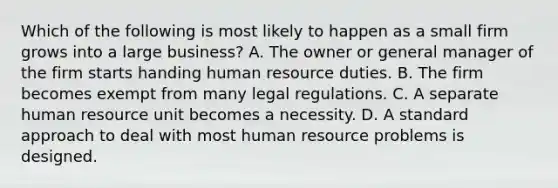 Which of the following is most likely to happen as a small firm grows into a large business? A. The owner or general manager of the firm starts handing human resource duties. B. The firm becomes exempt from many legal regulations. C. A separate human resource unit becomes a necessity. D. A standard approach to deal with most human resource problems is designed.