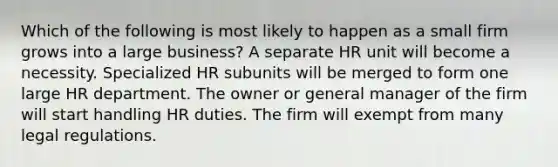 Which of the following is most likely to happen as a small firm grows into a large business? A separate HR unit will become a necessity. Specialized HR subunits will be merged to form one large HR department. The owner or general manager of the firm will start handling HR duties. The firm will exempt from many legal regulations.