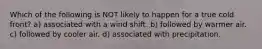 Which of the following is NOT likely to happen for a true cold front? a) associated with a wind shift. b) followed by warmer air. c) followed by cooler air. d) associated with precipitation.