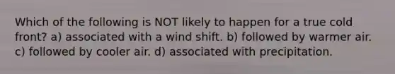 Which of the following is NOT likely to happen for a true cold front? a) associated with a wind shift. b) followed by warmer air. c) followed by cooler air. d) associated with precipitation.