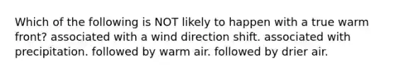 Which of the following is NOT likely to happen with a true warm front? associated with a wind direction shift. associated with precipitation. followed by warm air. followed by drier air.