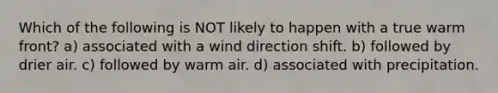 Which of the following is NOT likely to happen with a true warm front? a) associated with a wind direction shift. b) followed by drier air. c) followed by warm air. d) associated with precipitation.