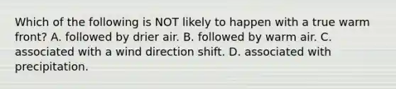 Which of the following is NOT likely to happen with a true warm front? A. followed by drier air. B. followed by warm air. C. associated with a wind direction shift. D. associated with precipitation.