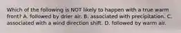 Which of the following is NOT likely to happen with a true warm front? A. followed by drier air. B. associated with precipitation. C. associated with a wind direction shift. D. followed by warm air.