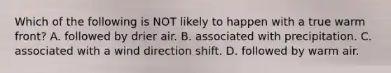 Which of the following is NOT likely to happen with a true warm front? A. followed by drier air. B. associated with precipitation. C. associated with a wind direction shift. D. followed by warm air.