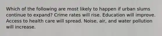 Which of the following are most likely to happen if urban slums continue to expand? Crime rates will rise. Education will improve. Access to health care will spread. Noise, air, and water pollution will increase.