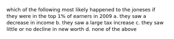 which of the following most likely happened to the joneses if they were in the top 1% of earners in 2009 a. they saw a decrease in income b. they saw a large tax increase c. they saw little or no decline in new worth d. none of the above