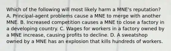 Which of the following will most likely harm a MNE's reputation? A. Principal-agent problems cause a MNE to merge with another MNE. B. Increased competition causes a MNE to close a factory in a developing country. C. Wages for workers in a factory owned by a MNE increase, causing profits to decline. D. A sweatshop owned by a MNE has an explosion that kills hundreds of workers.