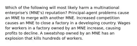 Which of the following will most likely harm a multinational enterprise's (MNE's) reputation? Principal-agent problems cause an MNE to merge with another MNE. Increased competition causes an MNE to close a factory in a developing country. Wages for workers in a factory owned by an MNE increase, causing profits to decline. A sweatshop owned by an MNE has an explosion that kills hundreds of workers.