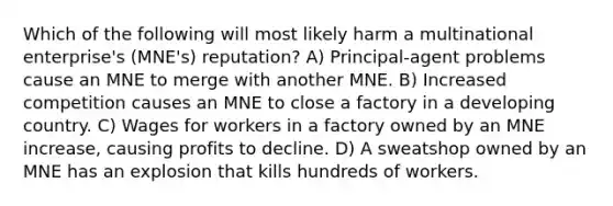 Which of the following will most likely harm a multinational enterprise's (MNE's) reputation? A) Principal-agent problems cause an MNE to merge with another MNE. B) Increased competition causes an MNE to close a factory in a developing country. C) Wages for workers in a factory owned by an MNE increase, causing profits to decline. D) A sweatshop owned by an MNE has an explosion that kills hundreds of workers.