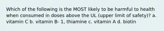 Which of the following is the MOST likely to be harmful to health when consumed in doses above the UL (upper limit of safety)? a. vitamin C b. vitamin B- 1, thiamine c. vitamin A d. biotin