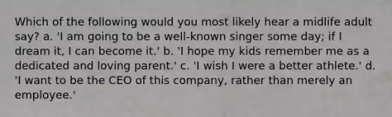 Which of the following would you most likely hear a midlife adult say? a. 'I am going to be a well-known singer some day; if I dream it, I can become it.' b. 'I hope my kids remember me as a dedicated and loving parent.' c. 'I wish I were a better athlete.' d. 'I want to be the CEO of this company, rather than merely an employee.'