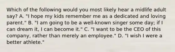 Which of the following would you most likely hear a midlife adult say? A. "I hope my kids remember me as a dedicated and loving parent." B. "I am going to be a well-known singer some day; if I can dream it, I can become it." C. "I want to be the CEO of this company, rather than merely an employee." D. "I wish I were a better athlete."