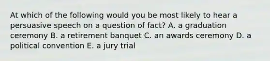 At which of the following would you be most likely to hear a persuasive speech on a question of fact? A. a graduation ceremony B. a retirement banquet C. an awards ceremony D. a political convention E. a jury trial