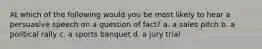 At which of the following would you be most likely to hear a persuasive speech on a question of fact? a. a sales pitch b. a political rally c. a sports banquet d. a jury trial