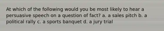 At which of the following would you be most likely to hear a persuasive speech on a question of fact? a. a sales pitch b. a political rally c. a sports banquet d. a jury trial