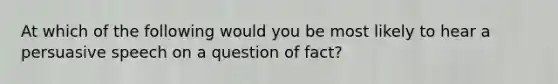 At which of the following would you be most likely to hear a persuasive speech on a question of fact?