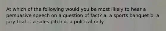 At which of the following would you be most likely to hear a persuasive speech on a question of fact? a. a sports banquet b. a jury trial c. a sales pitch d. a political rally