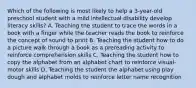 Which of the following is most likely to help a 3-year-old preschool student with a mild intellectual disability develop literacy skills? A. Teaching the student to trace the words in a book with a finger while the teacher reads the book to reinforce the concept of sound to print B. Teaching the student how to do a picture walk through a book as a prereading activity to reinforce comprehension skills C. Teaching the student how to copy the alphabet from an alphabet chart to reinforce visual-motor skills D. Teaching the student the alphabet using play dough and alphabet molds to reinforce letter name recognition