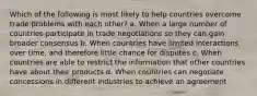 Which of the following is most likely to help countries overcome trade problems with each other? a. When a large number of countries participate in trade negotiations so they can gain broader consensus b. When countries have limited interactions over time, and therefore little chance for disputes c. When countries are able to restrict the information that other countries have about their products d. When countries can negotiate concessions in different industries to achieve an agreement