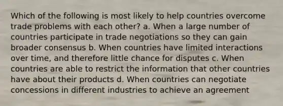 Which of the following is most likely to help countries overcome trade problems with each other? a. When a large number of countries participate in trade negotiations so they can gain broader consensus b. When countries have limited interactions over time, and therefore little chance for disputes c. When countries are able to restrict the information that other countries have about their products d. When countries can negotiate concessions in different industries to achieve an agreement