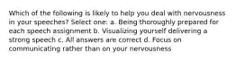 Which of the following is likely to help you deal with nervousness in your speeches? Select one: a. Being thoroughly prepared for each speech assignment b. Visualizing yourself delivering a strong speech c. All answers are correct d. Focus on communicating rather than on your nervousness
