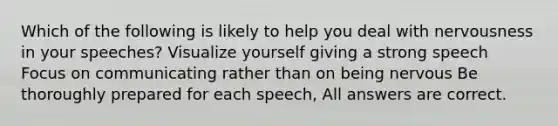 Which of the following is likely to help you deal with nervousness in your speeches? Visualize yourself giving a strong speech Focus on communicating rather than on being nervous Be thoroughly prepared for each speech, All answers are correct.