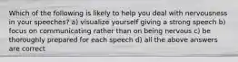 Which of the following is likely to help you deal with nervousness in your speeches? a) visualize yourself giving a strong speech b) focus on communicating rather than on being nervous c) be thoroughly prepared for each speech d) all the above answers are correct