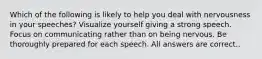 Which of the following is likely to help you deal with nervousness in your speeches? Visualize yourself giving a strong speech. Focus on communicating rather than on being nervous. Be thoroughly prepared for each speech. All answers are correct..