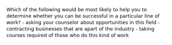 Which of the following would be most likely to help you to determine whether you can be successful in a particular line of work? - asking your counselor about opportunities in this field - contracting businesses that are apart of the industry - taking courses required of those who do this kind of work