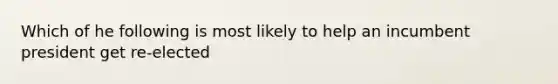 Which of he following is most likely to help an incumbent president get re-elected