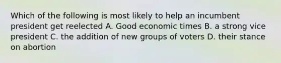 Which of the following is most likely to help an incumbent president get reelected A. Good economic times B. a strong vice president C. the addition of new groups of voters D. their stance on abortion