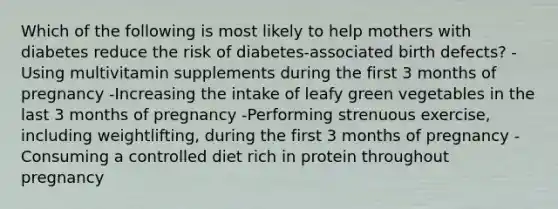 Which of the following is most likely to help mothers with diabetes reduce the risk of diabetes-associated birth defects? -Using multivitamin supplements during the first 3 months of pregnancy -Increasing the intake of leafy green vegetables in the last 3 months of pregnancy -Performing strenuous exercise, including weightlifting, during the first 3 months of pregnancy -Consuming a controlled diet rich in protein throughout pregnancy