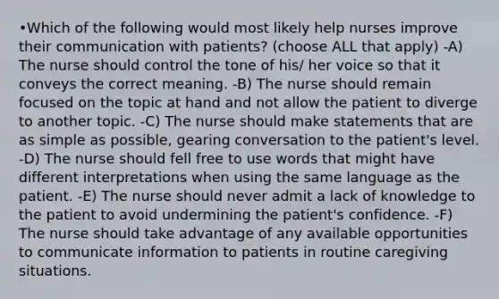 •Which of the following would most likely help nurses improve their communication with patients? (choose ALL that apply) -A) The nurse should control the tone of his/ her voice so that it conveys the correct meaning. -B) The nurse should remain focused on the topic at hand and not allow the patient to diverge to another topic. -C) The nurse should make statements that are as simple as possible, gearing conversation to the patient's level. -D) The nurse should fell free to use words that might have different interpretations when using the same language as the patient. -E) The nurse should never admit a lack of knowledge to the patient to avoid undermining the patient's confidence. -F) The nurse should take advantage of any available opportunities to communicate information to patients in routine caregiving situations.