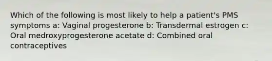 Which of the following is most likely to help a patient's PMS symptoms a: Vaginal progesterone b: Transdermal estrogen c: Oral medroxyprogesterone acetate d: Combined oral contraceptives