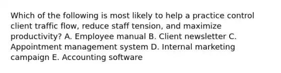 Which of the following is most likely to help a practice control client traffic flow, reduce staff tension, and maximize productivity? A. Employee manual B. Client newsletter C. Appointment management system D. Internal marketing campaign E. Accounting software