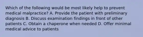 Which of the following would be most likely help to prevent medical malpractice? A. Provide the patient with preliminary diagnosis B. Discuss examination findings in front of other patients C. Obtain a chaperone when needed D. Offer minimal medical advice to patients