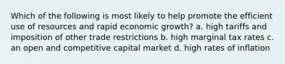 Which of the following is most likely to help promote the efficient use of resources and rapid economic growth? a. high tariffs and imposition of other trade restrictions b. high marginal tax rates c. an open and competitive capital market d. high rates of inflation