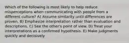 Which of the following is most likely to help reduce misperceptions when communicating with people from a different culture? A) Assume similarity until differences are proven. B) Emphasize interpretation rather than evaluation and descriptions. C) See the other's point of view. D) Treat your interpretations as a confirmed hypothesis. E) Make judgments quickly and decisively