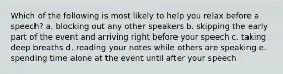 Which of the following is most likely to help you relax before a speech? a. blocking out any other speakers b. skipping the early part of the event and arriving right before your speech c. taking deep breaths d. reading your notes while others are speaking e. spending time alone at the event until after your speech