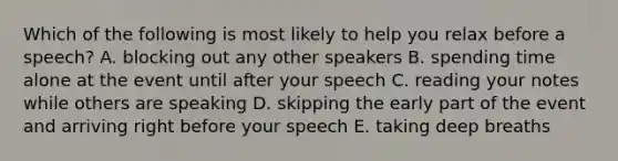 Which of the following is most likely to help you relax before a speech? A. blocking out any other speakers B. spending time alone at the event until after your speech C. reading your notes while others are speaking D. skipping the early part of the event and arriving right before your speech E. taking deep breaths