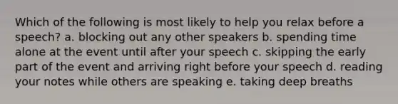 Which of the following is most likely to help you relax before a speech? a. blocking out any other speakers b. spending time alone at the event until after your speech c. skipping the early part of the event and arriving right before your speech d. reading your notes while others are speaking e. taking deep breaths