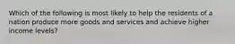 Which of the following is most likely to help the residents of a nation produce more goods and services and achieve higher income levels?