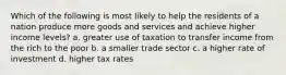 Which of the following is most likely to help the residents of a nation produce more goods and services and achieve higher income levels? a. greater use of taxation to transfer income from the rich to the poor b. a smaller trade sector c. a higher rate of investment d. higher tax rates