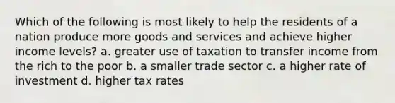 Which of the following is most likely to help the residents of a nation produce more goods and services and achieve higher income levels? a. greater use of taxation to transfer income from the rich to the poor b. a smaller trade sector c. a higher rate of investment d. higher tax rates