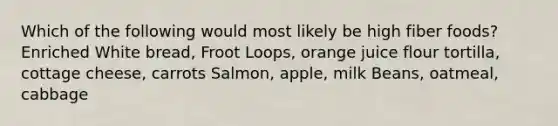 Which of the following would most likely be high fiber foods? Enriched White bread, Froot Loops, orange juice flour tortilla, cottage cheese, carrots Salmon, apple, milk Beans, oatmeal, cabbage