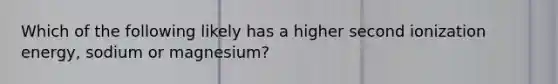 Which of the following likely has a higher second ionization energy, sodium or magnesium?