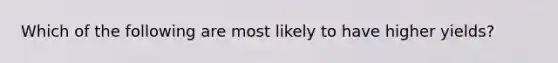 Which of the following are most likely to have higher yields?