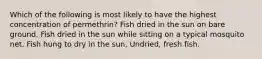 Which of the following is most likely to have the highest concentration of permethrin? Fish dried in the sun on bare ground. Fish dried in the sun while sitting on a typical mosquito net. Fish hung to dry in the sun. Undried, fresh fish.